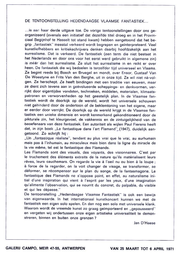 DE TENTOONSTELLING HEDENDAAGSE VLAAMSE FANTASTIEK...
...is aan haar derde uitgave toe. De vorige tentoonstellingen door ons georganiseerd (evenals een initiatief dat dezelfde titel droeg en in het Provinciaal Begijnhof te Hasselt tot stand kwam) hebben aangetoond dat het begrip “fantastiek” meestal verkeerd wordt begrepen en geïnterpreteerd. Veel kunstliefhebbers en kritiekschrijvers denken daarbij hoofdzakelijk aan het surrealisme. Dat is verkeerd. De fantastiek (een term die niet bestaat in het Nederlands en door ons voor het eerst werd gebruikt in algemene zin) is méér dan het surrealisme. Ze sluit het surrealisme in en reikt er over heen. De fantastiek die wij bedoelen is terzelfder tijd universeel en Vlaams. Ze begint reeds bij Bosch en Bruegel en mondt, over Ensor, Gustaaf Van De Woestyne en Frits Van den Berghe, uit in onze tijd. Ze wil niet na-volgen. Ze herschept. Ze heeft bindingen met een traditie van eeuwen, maar ze dient zich tevens aan in geëvolueerde scheppingsvormen en denkvormen, verrijkt door eigentijdse vondsten, technieken, middelen, materialen, klimaatspatronen en verworvenheden op het geestelijk plan. In de Vlaamse fantastiek wordt de doorkijk op de wereld, wordt het universele schouwen niet gehinderd door de ondertoon of de beklemtoning van het eigene, maar er eerder door verrijkt. De doorkijk op de wereld krijgt in de Vlaamse fantastiek een unieke dimensie en wordt kenmerkend geconditioneerd door de picturale zin, het kleurgevoel, de vakkennis en de zintuiglijkheid van de beoefenaars van deze fantastiek. Een autoriteit als wijlen Paul Fierens heeft dat in zijn boek ”Le fantastique dans l'art Flamand" (1947), duidelijk aangetoond. Zo schrijft hij; “Un « fantastique réaliste », tendant au plus vrai que le vrai, au surhumain mais pas a l'inhumain. au miraculeux mais bien dans la ligne du miracle de la vie même, tel est le fantastique des Flamands. Les Flamands sont des visuels, des voyants, des visionnaires. C'est par le truchement des éléments extraits de la nature qu'ils matérialisent leurs rêves, leurs cauchemars. On regarde la vie a l‘œil nu ou bien a la loupe; à force de la regarder, on la voit changer de visage, se transformer, se déformer, se récompenser sur le plan du songe, de la fantasmagorie. Le fantastique des Flamands ne s'oppose point, en effet, au naturalisme initial d'une inspiration qui vient a |'esprit par les yeux, d'une imagination qu'alimente |'observation, qui se nourrit du concret, du palpable, du visible et qui les dépasse."
De tentoonstelling,”Hedendaagse Vlaamse Fantastiek" is ook een bewijs van eigenwaarde. In het internationaal kunstconcert kunnen we met de fantastiek een eigen solo spelen. En dan nog een solo met universele klank. Waarom wordt de vreemde kunst zo graag geïmporteerd en ”gepousseerd" en vergeten wij ondertussen onze eigen artistieke universaliteit te demonstreren, binnen en buiten onze grenzen?
Jan D'Haese
